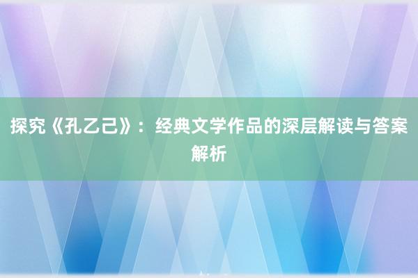 探究《孔乙己》：经典文学作品的深层解读与答案解析